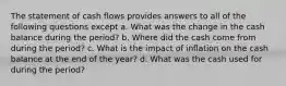 The statement of cash flows provides answers to all of the following questions except a. What was the change in the cash balance during the period? b. Where did the cash come from during the period? c. What is the impact of inflation on the cash balance at the end of the year? d. What was the cash used for during the period?