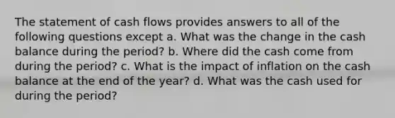 The statement of cash flows provides answers to all of the following questions except a. What was the change in the cash balance during the period? b. Where did the cash come from during the period? c. What is the impact of inflation on the cash balance at the end of the year? d. What was the cash used for during the period?