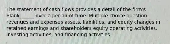 The statement of cash flows provides a detail of the firm's Blank______ over a period of time. Multiple choice question. revenues and expenses assets, liabilities, and equity changes in retained earnings and shareholders equity operating activities, investing activities, and financing activities