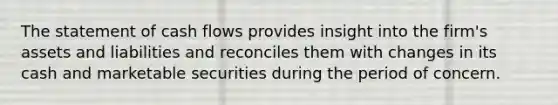 The statement of cash flows provides insight into the firm's assets and liabilities and reconciles them with changes in its cash and marketable securities during the period of concern.