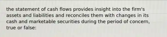 the statement of cash flows provides insight into the firm's assets and liabilities and reconciles them with changes in its cash and marketable securities during the period of concern, true or false: