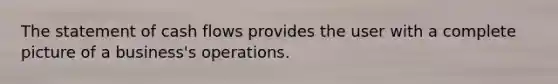 The statement of cash flows provides the user with a complete picture of a business's operations.