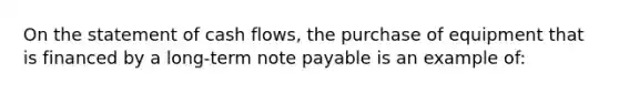 On the statement of cash flows, the purchase of equipment that is financed by a long-term note payable is an example of: