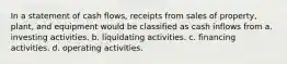 In a statement of cash flows, receipts from sales of property, plant, and equipment would be classified as cash inflows from a. investing activities. b. liquidating activities. c. financing activities. d. operating activities.