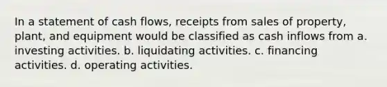 In a statement of cash flows, receipts from sales of property, plant, and equipment would be classified as cash inflows from a. investing activities. b. liquidating activities. c. financing activities. d. operating activities.