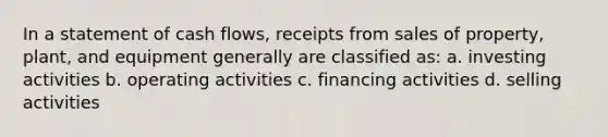 In a statement of cash flows, receipts from sales of property, plant, and equipment generally are classified as: a. investing activities b. operating activities c. financing activities d. selling activities