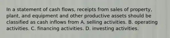 In a statement of cash flows, receipts from sales of property, plant, and equipment and other productive assets should be classified as cash inflows from A. selling activities. B. operating activities. C. financing activities. D. investing activities.