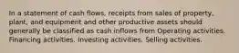 In a statement of cash flows, receipts from sales of property, plant, and equipment and other productive assets should generally be classified as cash inflows from Operating activities. Financing activities. Investing activities. Selling activities.