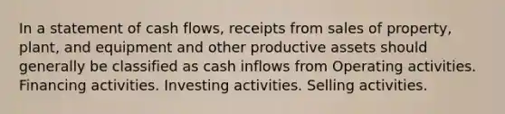 In a statement of cash flows, receipts from sales of property, plant, and equipment and other productive assets should generally be classified as cash inflows from Operating activities. Financing activities. Investing activities. Selling activities.