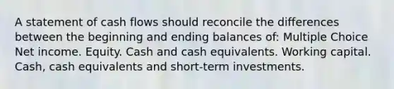 A statement of cash flows should reconcile the differences between the beginning and ending balances of: Multiple Choice Net income. Equity. Cash and cash equivalents. Working capital. Cash, cash equivalents and short-term investments.