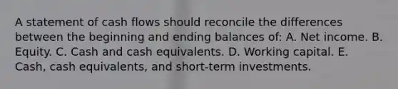 A statement of cash flows should reconcile the differences between the beginning and ending balances of: A. Net income. B. Equity. C. Cash and cash equivalents. D. Working capital. E. Cash, cash equivalents, and short-term investments.