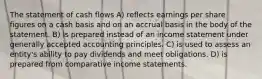 The statement of cash flows A) reflects earnings per share figures on a cash basis and on an accrual basis in the body of the statement. B) is prepared instead of an income statement under generally accepted accounting principles. C) is used to assess an entity's ability to pay dividends and meet obligations. D) is prepared from comparative income statements.