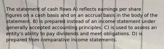 The statement of cash flows A) reflects earnings per share figures on a cash basis and on an accrual basis in the body of the statement. B) is prepared instead of an income statement under generally accepted accounting principles. C) is used to assess an entity's ability to pay dividends and meet obligations. D) is prepared from comparative income statements.