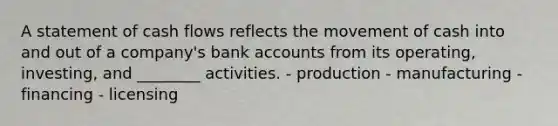 A statement of cash flows reflects the movement of cash into and out of a company's bank accounts from its operating, investing, and ________ activities. - production - manufacturing - financing - licensing