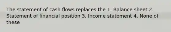 The statement of cash flows replaces the 1. Balance sheet 2. Statement of financial position 3. Income statement 4. None of these