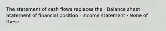 The statement of cash flows replaces the · Balance sheet · Statement of financial position · <a href='https://www.questionai.com/knowledge/kCPMsnOwdm-income-statement' class='anchor-knowledge'>income statement</a> · None of these