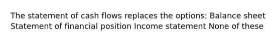 The statement of cash flows replaces the options: Balance sheet Statement of financial position <a href='https://www.questionai.com/knowledge/kCPMsnOwdm-income-statement' class='anchor-knowledge'>income statement</a> None of these