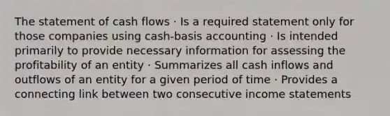 The statement of cash flows · Is a required statement only for those companies using cash-basis accounting · Is intended primarily to provide necessary information for assessing the profitability of an entity · Summarizes all cash inflows and outflows of an entity for a given period of time · Provides a connecting link between two consecutive <a href='https://www.questionai.com/knowledge/kCPMsnOwdm-income-statement' class='anchor-knowledge'>income statement</a>s