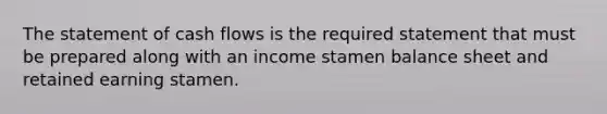 The statement of cash flows is the required statement that must be prepared along with an income stamen balance sheet and retained earning stamen.