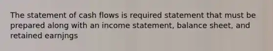 The statement of cash flows is required statement that must be prepared along with an income statement, balance sheet, and retained earnjngs