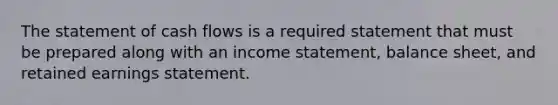 The statement of cash flows is a required statement that must be prepared along with an <a href='https://www.questionai.com/knowledge/kCPMsnOwdm-income-statement' class='anchor-knowledge'>income statement</a>, balance sheet, and retained earnings statement.