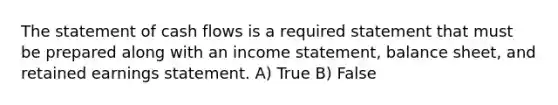 The statement of cash flows is a required statement that must be prepared along with an income statement, balance sheet, and retained earnings statement. A) True B) False