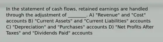 In the statement of cash flows, retained earnings are handled through the adjustment of ________. A) "Revenue" and "Cost" accounts B) "Current Assets" and "Current Liabilities" accounts C) "Depreciation" and "Purchases" accounts D) "Net Profits After Taxes" and "Dividends Paid" accounts