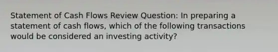 Statement of Cash Flows Review Question: In preparing a statement of cash flows, which of the following transactions would be considered an investing activity?