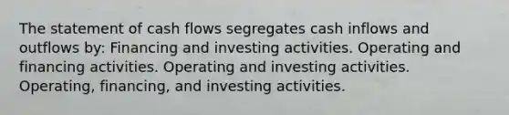 The statement of cash flows segregates cash inflows and outflows by: Financing and investing activities. Operating and financing activities. Operating and investing activities. Operating, financing, and investing activities.