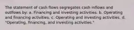 The statement of cash flows segregates cash inflows and outflows by: a. Financing and investing activities. b. Operating and financing activities. c. Operating and investing activities. d. "Operating, financing, and investing activities."