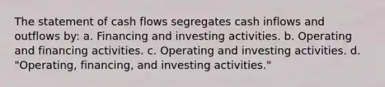 The statement of cash flows segregates cash inflows and outflows by: a. Financing and investing activities. b. Operating and financing activities. c. Operating and investing activities. d. "Operating, financing, and investing activities."