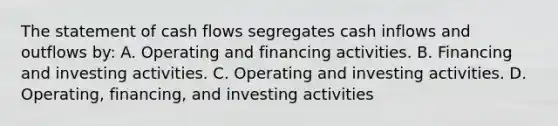 The statement of cash flows segregates cash inflows and outflows by: A. Operating and financing activities. B. Financing and investing activities. C. Operating and investing activities. D. Operating, financing, and investing activities