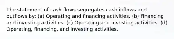 The statement of cash flows segregates cash inflows and outflows by: (a) Operating and financing activities. (b) Financing and investing activities. (c) Operating and investing activities. (d) Operating, financing, and investing activities.