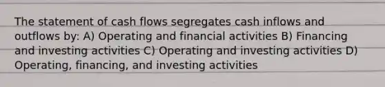 The statement of cash flows segregates cash inflows and outflows by: A) Operating and financial activities B) Financing and investing activities C) Operating and investing activities D) Operating, financing, and investing activities