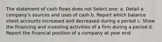 The statement of cash flows does not Select one: a. Detail a company's sources and uses of cash b. Report which balance sheet accounts increased and decreased during a period c. Show the financing and investing activities of a firm during a period d. Report the financial position of a company at year end