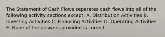 The Statement of Cash Flows separates cash flows into all of the following activity sections except: A. Distribution Activities B. Investing Activities C. Financing Activities D. Operating Activities E. None of the answers provided is correct