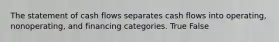 The statement of cash flows separates cash flows into operating, nonoperating, and financing categories. True False