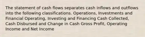 The statement of cash flows separates cash inflows and outflows into the following classifications. Operations, Investments and Financial Operating, Investing and Financing Cash Collected, Cash Disbursed and Change in Cash Gross Profit, Operating Income and Net Income