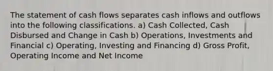 The statement of cash flows separates cash inflows and outflows into the following classifications. a) Cash Collected, Cash Disbursed and Change in Cash b) Operations, Investments and Financial c) Operating, Investing and Financing d) Gross Profit, Operating Income and Net Income