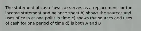 The statement of cash flows: a) serves as a replacement for the income statement and balance sheet b) shows the sources and uses of cash at one point in time c) shows the sources and uses of cash for one period of time d) is both A and B