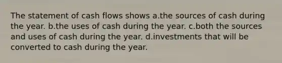 The statement of cash flows shows a.the sources of cash during the year. b.the uses of cash during the year. c.both the sources and uses of cash during the year. d.investments that will be converted to cash during the year.