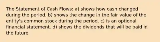 The Statement of Cash Flows: a) shows how cash changed during the period. b) shows the change in the fair value of the entity's common stock during the period. c) is an optional financial statement. d) shows the dividends that will be paid in the future