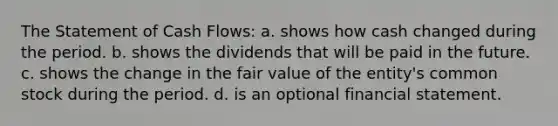 The Statement of Cash Flows: a. shows how cash changed during the period. b. shows the dividends that will be paid in the future. c. shows the change in the fair value of the entity's common stock during the period. d. is an optional financial statement.