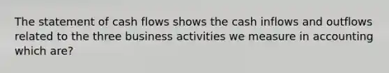 The statement of cash flows shows the cash inflows and outflows related to the three business activities we measure in accounting which are?