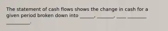 The statement of cash flows shows the change in cash for a given period broken down into ______, _______, ____ ________ __________.