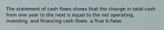 The statement of cash flows shows that the change in total cash from one year to the next is equal to the net operating, investing, and financing cash flows. a.True b.False