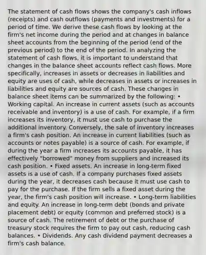 The statement of cash flows shows the company's cash inflows (receipts) and cash outflows (payments and investments) for a period of time. We derive these cash flows by looking at the firm's net income during the period and at changes in balance sheet accounts from the beginning of the period (end of the previous period) to the end of the period. In analyzing the statement of cash flows, it is important to understand that changes in the balance sheet accounts reflect cash flows. More specifically, increases in assets or decreases in liabilities and equity are uses of cash, while decreases in assets or increases in liabilities and equity are sources of cash. These changes in balance sheet items can be summarized by the following: • Working capital. An increase in current assets (such as accounts receivable and inventory) is a use of cash. For example, if a firm increases its inventory, it must use cash to purchase the additional inventory. Conversely, the sale of inventory increases a firm's cash position. An increase in current liabilities (such as accounts or notes payable) is a source of cash. For example, if during the year a firm increases its accounts payable, it has effectively "borrowed" money from suppliers and increased its cash position. • Fixed assets. An increase in long-term fixed assets is a use of cash. If a company purchases fixed assets during the year, it decreases cash because it must use cash to pay for the purchase. If the firm sells a fixed asset during the year, the firm's cash position will increase. • Long-term liabilities and equity. An increase in long-term debt (bonds and private placement debt) or equity (common and preferred stock) is a source of cash. The retirement of debt or the purchase of treasury stock requires the firm to pay out cash, reducing cash balances. • Dividends. Any cash dividend payment decreases a firm's cash balance.