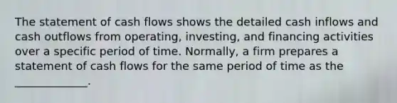 The statement of cash flows shows the detailed cash inflows and cash outflows from operating, investing, and financing activities over a specific period of time. Normally, a firm prepares a statement of cash flows for the same period of time as the _____________.