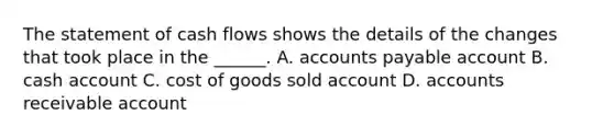 The statement of cash flows shows the details of the changes that took place in the ______. A. accounts payable account B. cash account C. cost of goods sold account D. accounts receivable account