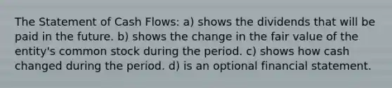 The Statement of Cash Flows: a) shows the dividends that will be paid in the future. b) shows the change in the <a href='https://www.questionai.com/knowledge/k8PZGITvcN-fair-value' class='anchor-knowledge'>fair value</a> of the entity's <a href='https://www.questionai.com/knowledge/kl4oZmEKZC-common-stock' class='anchor-knowledge'>common stock</a> during the period. c) shows how cash changed during the period. d) is an optional financial statement.